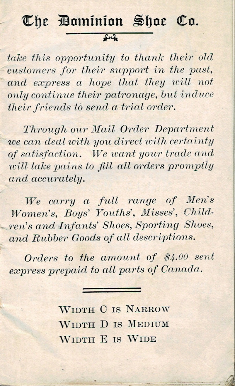 Page 1 of a small shoe catalogue.

It reads:

The Dominion Shoe Co. take this opportunity to thank their old customers for their support in the past, and express a hope that they will not only continue their patronage, but induce their friends to send a trial order.

Through our Mail Order Department we can deal with you direct with certainty of satisfaction. We want your trade and will take pains to fill all orders promptly and accurately.

We carry a full range of Men's, Women's, Boys', Youths', Misses', Children's and Infants' Shoes, Sporting Shoes, and Rubber Goods of all descriptions.

Orders to the amount of $4.00 sent express prepaid to all parts of Canada.

Width C is Narrow
Width D is Medium
Width E is Wide